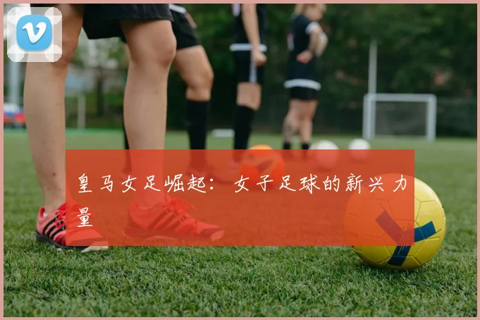 皇马女足崛起：女子足球的新兴力量