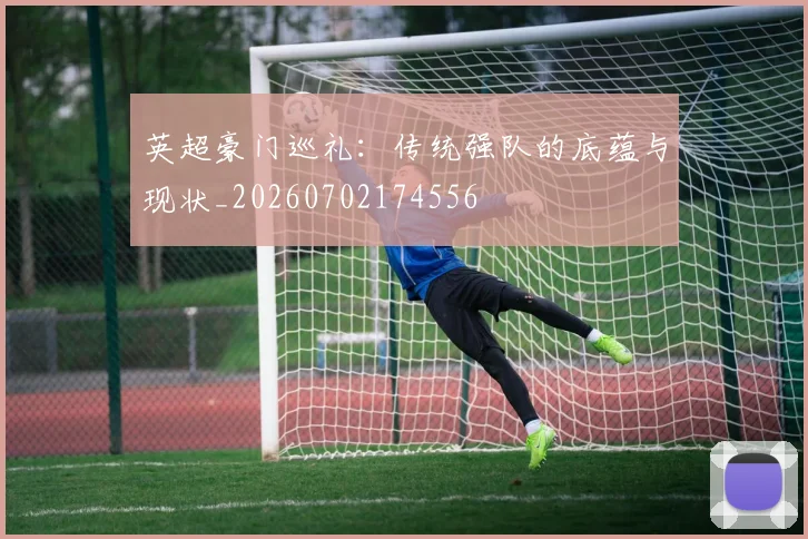 英超豪门巡礼：传统强队的底蕴与现状_20260702174556
