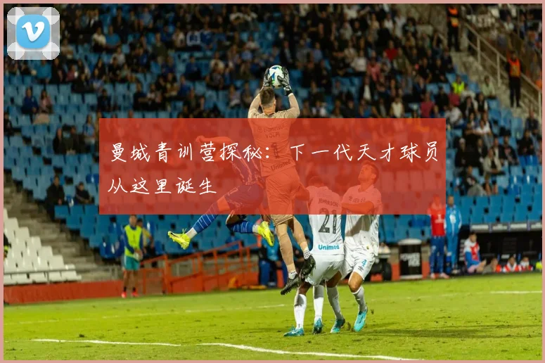 曼城青训营探秘:下一代天才球员从这里诞生