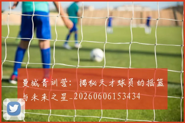 曼城青训营：揭秘天才球员的摇篮与未来之星_20260606153434
