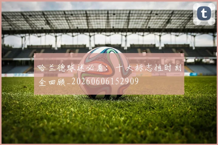 哈兰德球迷必看：十大标志性时刻全回顾_20260606152909
